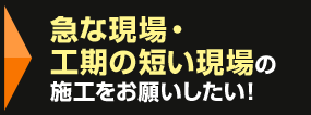 急な現場・工期の短い現場の施工をお願いしたい！