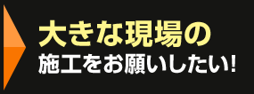 大きな現場の施工をお願いしたい！