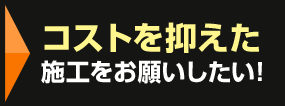 コストを抑えた施工をお願いしたい！