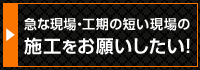 急な現場・工期の短い現場の施工をお願いしたい！