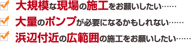 大規模な現場の施工をお願いしたい……　大量のポンプが必要になるかもしれない……　浜辺付近の広範囲の施工をお願いしたい……