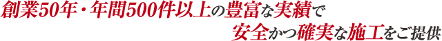 創業50年・年間500件以上の豊富な実績で安全かつ確実な施工をご提供